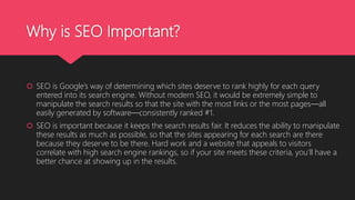 Why is SEO Important?
 SEO is Google’s way of determining which sites deserve to rank highly for each query
entered into its search engine. Without modern SEO, it would be extremely simple to
manipulate the search results so that the site with the most links or the most pages—all
easily generated by software—consistently ranked #1.
 SEO is important because it keeps the search results fair. It reduces the ability to manipulate
these results as much as possible, so that the sites appearing for each search are there
because they deserve to be there. Hard work and a website that appeals to visitors
correlate with high search engine rankings, so if your site meets these criteria, you’ll have a
better chance at showing up in the results.
 