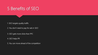 5 Benefits of SEO
1. SEO targets quality traffic
2. You don’t need to pay for ads in SEO
3. SEO gets more clicks than PPC
4. SEO helps PR
5. You can move ahead of the competition
 