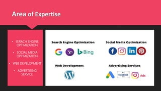 Area of Expertise
• SERACH ENGINE
OPTIMIZATION
• SOCIAL MEDIA
OPTIMIZATION
• WEB DEVELOPMENT
• ADVERTISING
SERVICE
 