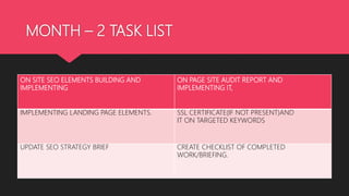 MONTH – 2 TASK LIST
ON SITE SEO ELEMENTS BUILDING AND
IMPLEMENTING
ON PAGE SITE AUDIT REPORT AND
IMPLEMENTING IT,
IMPLEMENTING LANDING PAGE ELEMENTS. SSL CERTIFICATE(IF NOT PRESENT)AND
IT ON TARGETED KEYWORDS
UPDATE SEO STRATEGY BRIEF CREATE CHECKLIST OF COMPLETED
WORK/BRIEFING.
 