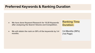 Preferred Keywords & Ranking Duration
● We have done Keyword Research for 10-20 Keywords
after analysing the Search Volume and Competition.
● We will obtain the rank on 50% of the keywords by 3-4
months.
Ranking Time
Duration:
3-4 Months (50%)
(1st Page)
 