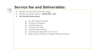 Service fee and Deliverables:
● Weekly time allocation (5 business days) :
● Monthly service fee retainer : 15,000 INR + GST
● Our Monthly Deliverables:
■ On -SEO Website Changes.
■ Off-Page Link Building .
■ Keywords Research.
■ Increasing site Trafﬁc.
■ Monthly Progress Report.
■ Uploading new blogs/articles on the site.
■ Blogs Creation (Wordpress, Blogger, Weebly & Tumbler)
 