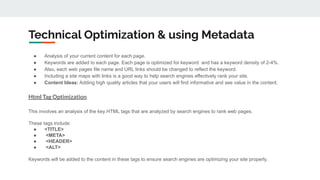 ● Analysis of your current content for each page.
● Keywords are added to each page. Each page is optimized for keyword and has a keyword density of 2-4%.
● Also, each web pages file name and URL links should be changed to reflect the keyword.
● Including a site maps with links is a good way to help search engines effectively rank your site.
● Content Ideas: Adding high quality articles that your users will find informative and see value in the content.
Html Tag Optimization
This involves an analysis of the key HTML tags that are analyzed by search engines to rank web pages.
These tags include:
● <TITLE>
● <META>
● <HEADER>
● <ALT>
Keywords will be added to the content in these tags to ensure search engines are optimizing your site properly.
Technical Optimization & using Metadata
 