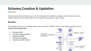 Schema markup, found at Schema.org, is a form of microdata. Once added to a webpage, schema markup creates an
enhanced description (commonly known as a rich snippet), which appears in search results.
Benefits:
Rich snippets do make your web pages appear more prominently in SERPs. This improved visibility has been shown to
improve click-through rates.
● Enhances SEO
● Increases online presence
● Boosts local SEO
● Creates rich snippets
● Improves website ranking
Schema Creation & Updation
 
