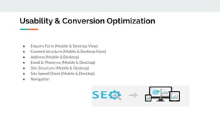 Usability & Conversion Optimization
● Enquiry Form (Mobile & Desktop View)
● Content structure (Mobile & Desktop View)
● Address (Mobile & Desktop)
● Email & Phone no (Mobile & Desktop)
● Site Structure (Mobile & Desktop)
● Site Speed Check (Mobile & Desktop)
● Navigation
 