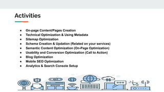 Activities
● On-page Content/Pages Creation
● Technical Optimization & Using Metadata
● Sitemap Optimization
● Schema Creation & Updation (Related on your services)
● Semantic Content Optimization (On-Page Optimization)
● Usability and Conversion Optimization (Call to Action)
● Blog Optimization
● Mobile SEO Optimization
● Analytics & Search Console Setup
 