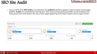 @ChuckPrice518 MeasurableSEO.com 13
SEO Site Audit
• You can think of an SEO Audit as an evaluation of a website’s ability to appear in search engine results pages
(SERPs). Audits are completed by checking 300+ SEO issues and providing actionable recommendations for
fixing issues that could stand in the way of your pages appearing at the top of organic search engine results.
 