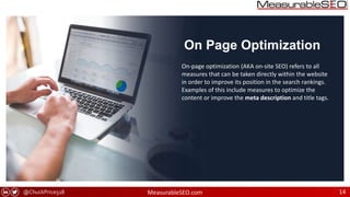 @ChuckPrice518 MeasurableSEO.com 14
On Page Optimization
On-page optimization (AKA on-site SEO) refers to all
measures that can be taken directly within the website
in order to improve its position in the search rankings.
Examples of this include measures to optimize the
content or improve the meta description and title tags.
 