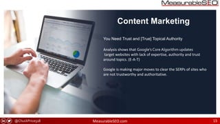@ChuckPrice518 MeasurableSEO.com 15
Content Marketing
Analysis shows that Google’s Core Algorithm updates
target websites with lack of expertise, authority and trust
around topics. (E-A-T)
Google is making major moves to clear the SERPs of sites who
are not trustworthy and authoritative.
You Need Trust and [True] Topical Authority
 