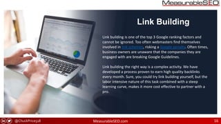 @ChuckPrice518 MeasurableSEO.com 16
Link Building
Link building is one of the top 3 Google ranking factors and
cannot be ignored. Too often webmasters find themselves
involved in link schemes, risking a Google penalty. Often times,
business owners are unaware that the companies they are
engaged with are breaking Google Guidelines.
Link building the right way is a complex activity. We have
developed a process proven to earn high quality backlinks
every month. Sure, you could try link building yourself, but the
labor intensive nature of this task combined with a steep
learning curve, makes it more cost effective to partner with a
pro.
 