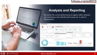 @ChuckPrice518 MeasurableSEO.com 17
Analysis and Reporting
We review the current performance of organic traffic, behavior,
and conversions; then identify which areas are in need of
improvement.
 