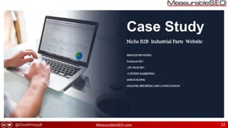 @ChuckPrice518 MeasurableSEO.com 22
Case Study
Niche B2B Industrial Parts Website
SERVICES PROVIDED:
Technical SEO
ON-PAGE SEO
CONTENT MARKETING
LINK BUILDING
ANALYSIS, REPORTING AND CONSULTATION
 