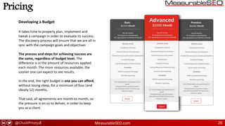 @ChuckPrice518 MeasurableSEO.com 26
Pricing
Developing a Budget
It takes time to properly plan, implement and
tweak a campaign in order to evaluate its success.
The discovery process will ensure that we are all in
sync with the campaign goals and objectives
The process and steps for achieving success are
the same, regardless of budget level. The
difference is in the amount of resources applied
each month. The more resources available, the
sooner one can expect to see results.
In the end, the right budget is one you can afford,
without losing sleep, for a minimum of four (and
ideally 12) months.
That said, all agreements are month to month, so
the pressure is on us to deliver, in order to keep
you as a client.
 