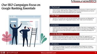 @ChuckPrice518 MeasurableSEO.com 5
• Search engines require certain coding, architecture and structure in order to index and
rank your pages. We will audit, analyze and fix (or provide directions on how to
fix) any technical issues associated with your website.
Our SEO Campaigns Focus on
Google Ranking Essentials
• Quality trumps quantity when it comes to link building. Our approach is to
develop content that will naturally attract relevant and powerful backlinks. Our
email outreach guarantees a certain number of links to your site each month.
1Technical:
INTERESTING POINT 2
2 On-Page:
3 Content:
4 Link Building:
• The aim of this phase is to review current performance based on company
goals related to traffic, behavior, and conversions, and to identify areas that
require improvement.
5 Analysis:
• The aim is to review your site and see whether best practices are followed for
all aspects related to On-Page Optimization, then make recommendations.
• Content is the cornerstone of a great SEO campaign. Not only in targeting the
right keywords, but providing value to your audience and opening up additional
sales opportunities.We will build a targeted content marketing campaign for
your site.
 