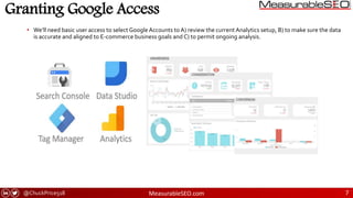 @ChuckPrice518 MeasurableSEO.com 7
Granting Google Access
• We’ll need basic user access to select Google Accounts to A) review the current Analytics setup, B) to make sure the data
is accurate and aligned to E-commerce business goals and C) to permit ongoing analysis.
 