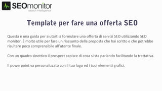 Template per fare una offerta SEO
Questa è una guida per aiutarti a formulare una offerta di servizi SEO utilizzando SEO
monitor. È molto utile per fare un riassunto della proposta che hai scritto e che potrebbe
risultare poco comprensibile all’utente finale.
Con un quadro sinottico il prospect capisce di cosa si sta parlando facilitando la trattativa.
Il powerpoint va personalizzato con il tuo logo ed i tuoi elementi grafici.
 