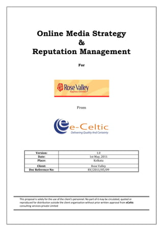 Online Media Strategy
                      &
           Reputation Management
                                                      For




                                                    From




              Version:                                               1.0
               Date:                                            1st May, 2011
               Place:                                              Kolkata
             Client:                                            Rose Valley
        Doc Reference No:                                     RV/2011/05/09




This proposal is solely for the use of the client’s personnel. No part of it may be circulated, quoted or
reproduced for distribution outside the client organisation without prior written approval from eCeltic
consulting services private Limited
 