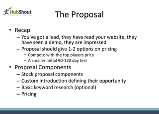The Proposal
• Recap
  – You’ve got a lead, they have read your website, they
    have seen a demo, they are impressed
  – Proposal should give 1-2 options on pricing
       • Compete with the top players price
       • A smaller initial 90-120 day test
• Proposal Components
  –   Stock proposal components
  –   Custom introduction defining their opportunity
  –   Basic keyword research (optional)
  –   Pricing
 
