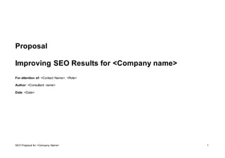 SEO Proposal for <Company Name> 1
Proposal
Improving SEO Results for <Company name>
For attention of: <Contact Name>, <Role>
Author: <Consultant name>
Date: <Date>
 