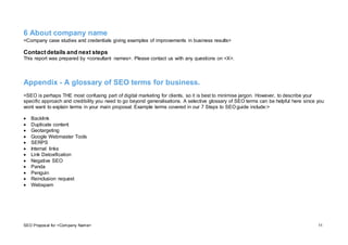 SEO Proposal for <Company Name> 11
6 About company name
<Company case studies and credentials giving examples of improvements in business results>
Contactdetails and next steps
This report was prepared by <consultant names>. Please contact us with any questions on <X>.
Appendix - A glossary of SEO terms for business.
<SEO is perhaps THE most confusing part of digital marketing for clients, so it is best to minimise jargon. However, to describe your
specific approach and credibility you need to go beyond generalisations. A selective glossary of SEO terms can be helpful here since you
wont want to explain terms in your main proposal. Example terms covered in our 7 Steps to SEO guide include:>
 Backlink
 Duplicate content
 Geotargeting
 Google Webmaster Tools
 SERPS
 Internal links
 Link Detoxification
 Negative SEO
 Panda
 Penguin
 Reinclusion request
 Webspam
 