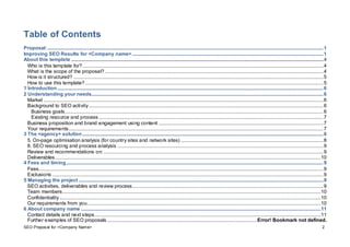 SEO Proposal for <Company Name> 2
Table of Contents
Proposal:.............................................................................................................................................................................................................................1
Improving SEO Results for <Company name> .........................................................................................................................................................1
About this template ..........................................................................................................................................................................................................4
Who is this template for?.................................................................................................................................................................................................4
What is the scope of the proposal?...............................................................................................................................................................................4
How is it structured? ........................................................................................................................................................................................................5
How to use this template?...............................................................................................................................................................................................5
1 Introduction.....................................................................................................................................................................................................................6
2 Understanding your needs..........................................................................................................................................................................................6
Market ................................................................................................................................................................................................................................6
Background to SEO activity............................................................................................................................................................................................6
Business goals...............................................................................................................................................................................................................6
Existing resource and process....................................................................................................................................................................................7
Business proposition and brand engagement using content ....................................................................................................................................7
Your requirements............................................................................................................................................................................................................7
3 The <agency> solution.................................................................................................................................................................................................8
5. On-page optimisation analysis (for country sites and network sites) ..................................................................................................................8
8. SEO resourcing and process analysis .....................................................................................................................................................................9
Review and recommendations on: ................................................................................................................................................................................9
Deliverables.....................................................................................................................................................................................................................10
4 Fees and timing..............................................................................................................................................................................................................9
Fees....................................................................................................................................................................................................................................9
Exclusions .........................................................................................................................................................................................................................9
5 Managing the project ....................................................................................................................................................................................................9
SEO activities, deliverables and review process.........................................................................................................................................................9
Team members...............................................................................................................................................................................................................10
Confidentiality .................................................................................................................................................................................................................10
Our requirements from you...........................................................................................................................................................................................10
6 About company name ................................................................................................................................................................................................11
Contact details and next steps.....................................................................................................................................................................................11
Further examples of SEO proposals ........................................................................................................................Error! Bookmark not defined.
 