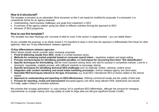 SEO Proposal for <Company Name> 5
How is it structured?
The template is provided as an unbranded Word document so that it can easily be modified for proposals. It is structured in a
conventional format for an agency proposal:
 Understanding client business challenges and goals from investment in SEO
 A summary of the agency solution going into detail on different activities forming the approach to SEO
 Structure of SEO programme
How to use this template?
This template has clear headings and <prompts of what to cover in the section in angle-brackets – you can delete these>.
As you complete the proposal, or as clients review it, it’s important to keep in mind how the approach is differentiated from those for other
agencies. Here are 10 key differentiators between agencies.
10 Key differentiators between agencies:
Which factors should clients consider when reviewing proposals:
1. Proof of delivering results from SEO, ideally in a similar business sector.
2. Methods for reviewing market potential based on consumer search intent – keyphrase analysis and target setting.
3. Process and techniques for identifying possible penalties and techniques for recovering from them “link detoxification”.
4. Specific techniques for link-building, still the most important ranking factor and vital for success in competitive markets. Look for a
structured, repeatable, scalable process, with sufficient creativity to encourage sharing.
5. Specific techniques for identifying technical SEO challenges such as duplicate content, redirects, content errors
6. Integration with content marketing and social media marketing processes / division between agency and client tasks
7. Specialist SEO techniques relevant to the type of business, e.g. local SEO, international SEO or factors related to the vertical
market
8. Approach to understanding and reporting on SEO effectiveness. Defining commercial results and the quality of links built.
9. Process for reporting, review and improvement discussed agency and client using relevant KPIs, dashboards and reports.
10.Finally, cost in relation to activities delivered.
We consider that on-page optimization i.e. copy markup isn’t a significant SEO differentiator, although the process for managing
improvements to on-page markup and copy quality at scale for large sites can still give significant boosts in traffic.
 