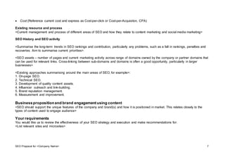 SEO Proposal for <Company Name> 7
 Cost (Reference current cost and express as Cost-per-click or Cost-per-Acquisiton, CPA)
Existing resource and process
<Current management and process of different areas of SEO and how they relate to content marketing and social media marketing>
SEO History and SEO activity
<Summarise the long-term trends in SEO rankings and contribution, particularly any problems, such as a fall in rankings, penalties and
recoveries. Aim to summarise current priorities>.
<SEO assets – number of pages and current marketing activity across range of domains owned by the company or partner domains that
can be used for relevant links. Cross-linking between sub-domains and domains is often a good opportunity, particularly in larger
businesses>
<Existing approaches summarising around the main areas of SEO, for example>:
1. On-page SEO.
2. Technical SEO.
3. Development of quality content assets.
4. Influencer outreach and link-building.
5. Brand reputation management.
6. Measurement and improvement.
Businesspropositionand brand engagement using content
<SEO should support the unique features of the company and brand(s) and how it is positioned in market. This relates closely to the
types of content used to engage audience>
Your requirements
You would like us to review the effectiveness of your SEO strategy and execution and make recommendations for:
<List relevant sites and microsites>
 