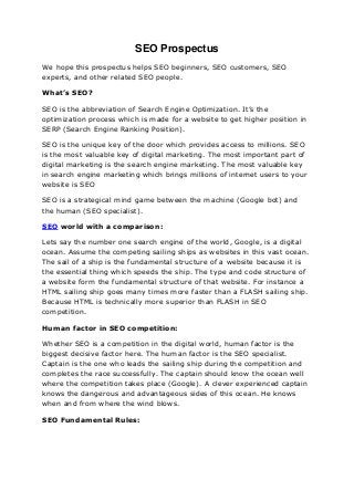 SEO Prospectus
We hope this prospectus helps SEO beginners, SEO customers, SEO
experts, and other related SEO people.
What’s SEO?
SEO is the abbreviation of Search Engine Optimization. It’s the
optimization process which is made for a website to get higher position in
SERP (Search Engine Ranking Position).
SEO is the unique key of the door which provides access to millions. SEO
is the most valuable key of digital marketing. The most important part of
digital marketing is the search engine marketing. The most valuable key
in search engine marketing which brings millions of internet users to your
website is SEO
SEO is a strategical mind game between the machine (Google bot) and
the human (SEO specialist).
SEO world with a comparison:
Lets say the number one search engine of the world, Google, is a digital
ocean. Assume the competing sailing ships as websites in this vast ocean.
The sail of a ship is the fundamental structure of a website because it is
the essential thing which speeds the ship. The type and code structure of
a website form the fundamental structure of that website. For instance a
HTML sailing ship goes many times more faster than a FLASH sailing ship.
Because HTML is technically more superior than FLASH in SEO
competition.
Human factor in SEO competition:
Whether SEO is a competition in the digital world, human factor is the
biggest decisive factor here. The human factor is the SEO specialist.
Captain is the one who leads the sailing ship during the competition and
completes the race successfully. The captain should know the ocean well
where the competition takes place (Google). A clever experienced captain
knows the dangerous and advantageous sides of this ocean. He knows
when and from where the wind blows.
SEO Fundamental Rules:
 
