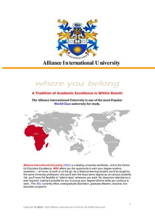 Alliance International University
A Tradition of Academic Excellence is Within Reach!
The Alliance International University is one of the most Popular
World Class university for study.
Alliance International University (AIU) is a leading university worldwide, and is the Centre
for Education Excellence. AIU offers you the opportunity to earn your degree anytime,
anywhere — at home, at work or on the go. As a distance learning student, you’ll be taught by
the same University professors, and you’ll earn the exact same degree as on-campus students.
Yet, you’ll have the flexibility to “attend class” whenever you want. No classroom attendance is
ever required, making it possible for you to pursue your degree full time while you continue to
work. The AIU currently offers undergraduate (Bachelor), graduate (Master), doctoral, and
education programs.
1
Copyright © 2012– 2020 Alliance International University All Rights Reserved
 