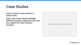 Case Studies
Insert at least 2 case studies or
testimonials.
Each case study should highlight
different business objectives and how
you helped the client achieve
success. Insert screenshot of metrics/results
 