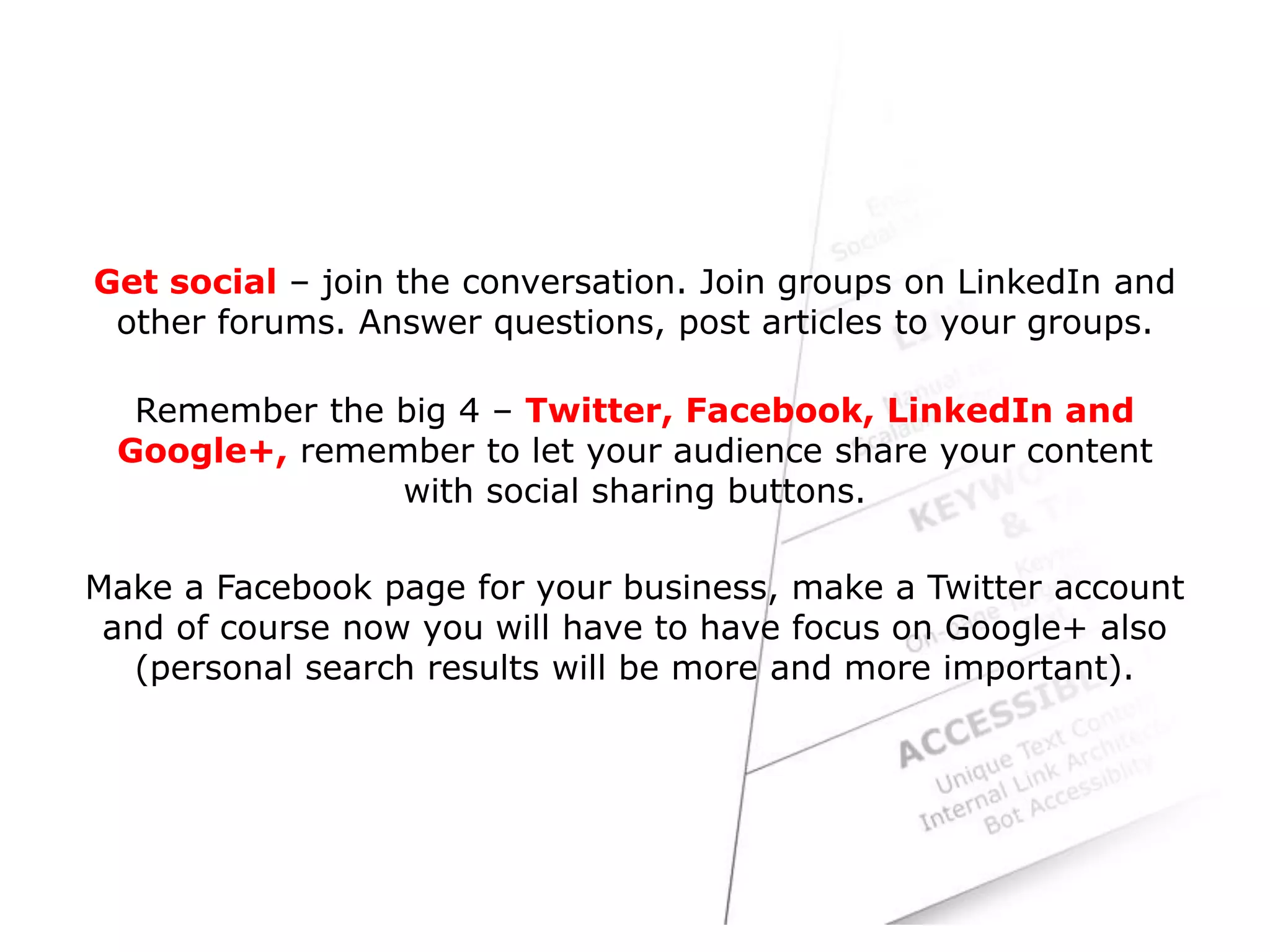 Get social – join the conversation. Join groups on LinkedIn and
other forums. Answer questions, post articles to your groups.
Remember the big 4 – Twitter, Facebook, LinkedIn and
Google+, remember to let your audience share your content
with social sharing buttons.
Make a Facebook page for your business, make a Twitter account
and of course now you will have to have focus on Google+ also
(personal search results will be more and more important).