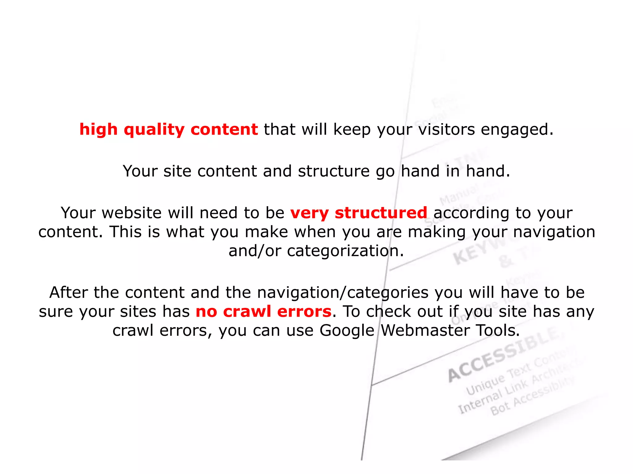 high quality content that will keep your visitors engaged.
Your site content and structure go hand in hand.
Your website will need to be very structured according to your
content. This is what you make when you are making your navigation
and/or categorization.
After the content and the navigation/categories you will have to be
sure your sites has no crawl errors. To check out if you site has any
crawl errors, you can use Google Webmaster Tools.