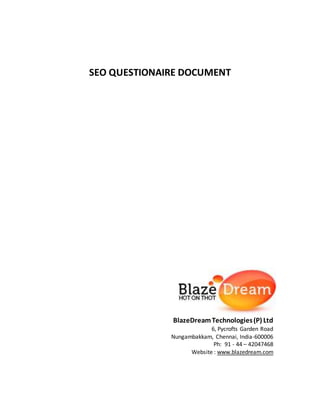 SEO QUESTIONAIRE DOCUMENT
BlazeDreamTechnologies(P) Ltd
6, Pycrofts Garden Road
Nungambakkam, Chennai, India-600006
Ph: 91 - 44 – 42047468
Website : www.blazedream.com
 