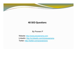 40 SEO Questions


                 By Praveen P

Website: http://www.praveensms.com
LinkedIn: http://in.linkedin.com/in/praveensms
Twitter: http://twitter.com/praveensms
            p               p
 
