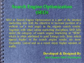 Search Engine Optimization
              (SEO)
SEO or Search Engine Optimization is a part of the internet
  marketing, mix with the objective to increase position of a
  website (or a web page) in the organic search results.
  Together with other online marketing disciplines SEO falls
  under the category of search engine marketing or “SEM”
  which is often attributed to paid listings only. Sites which
  appear higher in the search engine results are more
  frequently visited and as a result enjoy higher amount of
  traffic.

                              Developed & Designed By
                                Amit Kumar (SEO Developer)
 