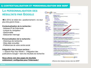 3) CONTEXTUALISATION ET PERSONNALISATION DES SERP

 LA PERSONNALISATION DES
 RÉSULTATS PAR GOOGLE

 En 2012, la notion de « positionnement » ne veut
 plus dire grand chose…

 Contextualisation de la recherche :
 -Adresse IP de l'internaute
 -Langue du navigateur
 -Saisonnalité
 -Datacenter interrogé

 Personnalisation de la recherche :
 -Historique de recherche
 -Sites déjà consultés
 -Préférences de votre cercle social

 Intégration des réseaux sociaux :
 - « Search Plus Your World » : Intégration des
 publications Google + dans les résultats de recherche

 Nous allons vers des pages de résultats
 entièrement configurées pour l'internaute !                  Influence des réseaux sociaux dans les SERP

      -                                                  10
 