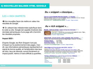 4) NOUVELLES BALISES HTML GOOGLE


                                                          Du « snippet » classique…
 LES « RICH SNIPPETS
 Une nouvelles façon de mettre en valeur les
 résultats de Google.
                                                          Au « rich snippet »…
  En utilisant des métadonnées spécifique dans
 le code su site, Google est capable d’extraire des
 données sémantiques d’une page afin d’enrichir
 les résultats proposés.

 Impact SEO :

 D’après Google, les Rich Snippet n’ont pas
 d’impact sur le positionnement des pages. Ceci
 dit, ces informations sémantiques représentent un
 signal de bonne qualité, et l’amélioration des taux
 de clics, taux de rebonds, auront forcément un
 impact positif, même s’il sera difficile à quantifier.




       -                                                      12
 