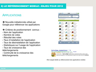 6) LE RÉFÉRENCEMENT MOBILE : ENJEU POUR 2012



 APPLICATIONS

  Nouvelle métadonnée utilisé par
 Google pour référencer les applications

  Critères de positionnement connus :
 - Nom de l’application
 - Nombre de votes
 - Résultat des votes
 - Taux d’installation de l’application
 - Taux de désinstallation de l’application
 - Statistiques sur l’usage de l’application
 - Taux de croissance des
 téléchargements
 - Continuité de la croissance des
 téléchargements
                                               Rich snippet dédié au référencement des applications mobiles




      -                                               17
 
