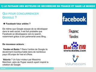 1) LE PAYSAGE DES MOTEURS DE RECHERCHE EN FRANCE ET DANS LE MONDE


 QUI POUR CONCURRENCER
 GOOGLE ?
  Facebook futur arbitre ?

 De même que Google essaye de se développer
 dans le web social, il est fort probable que
 Facebook se développera vers le search,
 notamment grâce à son partenariat avec Bing.


 De nouveaux acteurs :

 Yandex et Baidu ? Dans l’ombre de Google ils
 deviennent incontournable dans de nombreux
 pays d'Europe de l’est et d'Asie.

  Volunia ? Un futur moteur par Massimo
 Marchiori, père de l'hyper search ayant inspiré la
 création de Google
      -                                               4
 