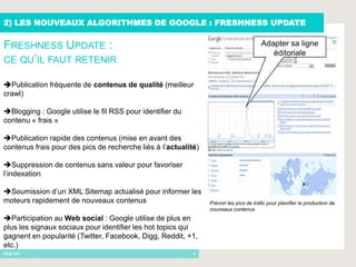 2) LES NOUVEAUX ALGORITHMES DE GOOGLE : FRESHNESS UPDATE

FRESHNESS UPDATE :                                                                     Adapter sa ligne
                                                                                          éditoriale
CE QU’IL FAUT RETENIR

Publication fréquente de contenus de qualité (meilleur
crawl)

Blogging : Google utilise le fil RSS pour identifier du
contenu « frais »

Publication rapide des contenus (mise en avant des
contenus frais pour des pics de recherche liés à l’actualité)

Suppression de contenus sans valeur pour favoriser
l’indexation

Soumission d’un XML Sitemap actualisé pour informer les
moteurs rapidement de nouveaux contenus                         Prévoir les pics de trafic pour planifier la production de
                                                                nouveaux contenus
Participation au Web social : Google utilise de plus en
plus les signaux sociaux pour identifier les hot topics qui
gagnent en popularité (Twitter, Facebook, Digg, Reddit, +1,
etc.)
       -                                                   8
 