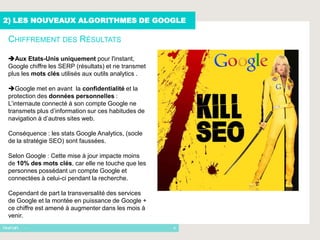 2) LES NOUVEAUX ALGORITHMES DE GOOGLE

 CHIFFREMENT DES RÉSULTATS

 Aux Etats-Unis uniquement pour l'instant,
 Google chiffre les SERP (résultats) et ne transmet
 plus les mots clés utilisés aux outils analytics .

 Google met en avant la confidentialité et la
 protection des données personnelles :
 L’internaute connecté à son compte Google ne
 transmets plus d’information sur ces habitudes de
 navigation à d’autres sites web.

 Conséquence : les stats Google Analytics, (socle
 de la stratégie SEO) sont faussées.

 Selon Google : Cette mise à jour impacte moins
 de 10% des mots clés, car elle ne touche que les
 personnes possédant un compte Google et
 connectées à celui-ci pendant la recherche.

 Cependant de part la transversalité des services
 de Google et la montée en puissance de Google +
 ce chiffre est amené à augmenter dans les mois à
 venir.
      -                                               9
 