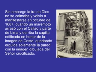Sin embargo la ira de Dios no se calmaba y volvió a manifestarse en octubre de 1687, cuando un maremoto arrasó con el Callao y parte de Lima y derribó la capilla edificada en honor de la imagen de Cristo, quedando erguida solamente la pared con la imagen dibujada del Señor crucificado.   