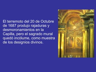 El terremoto del 20 de Octubre de 1687 produjo rajaduras y desmoronamientos en la Capilla, pero el sagrado mural quedó incólume, como muestra de los designios divinos. 
