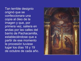 Tan terrible designio originó que se confeccionara una copia al óleo de la imagen y que, por primera vez, saliera en andas por las calles del barrio de Pachacamilla, estableciéndose que a partir de ese momento la procesión tuviese lugar los días 18 y 19 de octubre de cada año. 