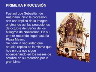 Fue así que Sebastián de Antuñano inicio la procesión con una replica de la imagen, originando así las procesiones de octubre del Señor de los Milagros de Nazarenas. En su primer recorrido llegó hasta la Plaza Mayor.  Se tiene la seguridad que aquella replica es la misma que hoy en día nos sigue acompañando en los meses de octubre en su recorrido por la gran Lima.  PRIMERA PROCESIÓN 