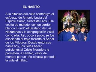EL HÁBITO A la difusión del culto contribuyó el esfuerzo de Antonio Lucía del Espíritu Santo, sierva de Dios. Ella vestía de morado, con un cordón blanco. Fundó el Beatario de Las Nazarenas y la congregación vistió como ella. Así, poco a poco, se fue asociando el traje morado al Señor de los Milagros. Desde entonces hasta hoy, los fieles hacen peticiones al Cristo Morado y le prometen, a cambio, vestir de morado por un año o hasta por toda la vida el hábito.  
