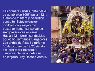 Las primeras andas, data del 20 de octubre de 1687 hasta 1921, fueron de madera y de rustico acabado. Estas andas se modificaron y mejoraron posteriormente, conservando siempre sus cuatro varas.  Hasta 1921 fueron conducidas por ocho Hermanos Cargadores.  Las andas de Plata llegarían el 15 de octubre de 1922, siendo diseñadas por el escultor Jáuregui. De los ángeles se encargaría Fray Rosario Zárate.  