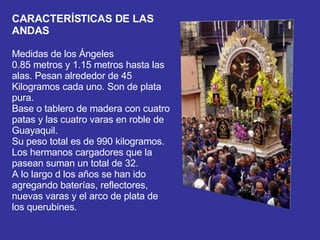 CARACTERÍSTICAS DE LAS ANDAS  Medidas de los Ángeles  0.85 metros y 1.15 metros hasta las alas. Pesan alrededor de 45 Kilogramos cada uno. Son de plata pura.  Base o tablero de madera con cuatro patas y las cuatro varas en roble de Guayaquil.  Su peso total es de 990 kilogramos.  Los hermanos cargadores que la pasean suman un total de 32.  A lo largo d los años se han ido agregando baterías, reflectores, nuevas varas y el arco de plata de los querubines.   