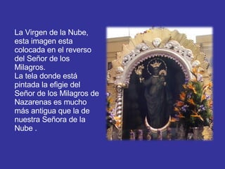 La Virgen de la Nube,  esta imagen esta  colocada en el reverso del Señor de los Milagros. La tela donde está pintada la efigie del Señor de los Milagros de Nazarenas es mucho más antigua que la de nuestra Señora de la Nube . 