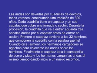 Las andas son llevadas por cuadrillas de devotos, todos varones, continuando una tradición de 300 años. Cada cuadrilla tiene un capataz y un sub capataz que cubre una jornada o sector. Durante la procesión, la cuadrilla que va a entrar aguarda tres señales dadas por el capataz antes de entrar en acción. Primero el capataz advierte a los 32 hombres que componen la cuadrilla con la palabra ¡gente! Cuando dice ¡armen!, los hermanos cargadores se agachan para colocarse las andas sobre los hombros. Finalmente el capataz toca la campanilla de acero y plata y los hermanos cargan las andas al mismo tiempo dando inicio a un nuevo recorrido.  